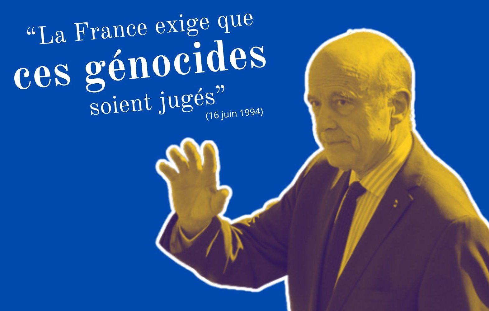 L'image présente un homme en train de faire un geste de la main, comme s'il saluait ou s'adressant à quelqu'un. Il est vêtu d'un costume et d'une cravate, et son visage semble sérieux. L'arrière-plan est de couleur bleue, créant un contraste avec la figure au premier plan. En haut et à gauche, une citation est inscrite en lettres blanches : « La France exige que ces génocides soient jugés », suivie d'une date, le 16 juin 1994. L'ensemble de l'image évoque un appel à la justice et à la responsabilité en rapport avec des événements tragiques de l'histoire.